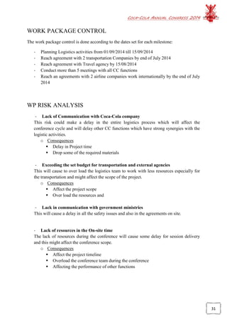 COCA-COLA ANNUAL CONGRESS 2014
31
WORK PACKAGE CONTROL
The work package control is done according to the dates set for each milestone:
- Planning Logistics activities from 01/09/2014 till 15/09/2014
- Reach agreement with 2 transportation Companies by end of July 2014
- Reach agreement with Travel agency by 15/08/2014
- Conduct more than 5 meetings with all CC functions
- Reach an agreements with 2 airline companies work internationally by the end of July
2014
WP RISK ANALYSIS
- Lack of Communication with Coca-Cola company
This risk could make a delay in the entire logistics process which will affect the
conference cycle and will delay other CC functions which have strong synergies with the
logistic activities.
o Consequences
 Delay in Project time
 Drop some of the required materials
- Exceeding the set budget for transportation and external agencies
This will cause to over load the logistics team to work with less resources especially for
the transportation and might affect the scope of the project.
o Consequences
 Affect the project scope
 Over load the resources and
- Lack in communication with government ministries
This will cause a delay in all the safety issues and also in the agreements on site.
- Lack of resources in the On-site time
The lack of resources during the conference will cause some delay for session delivery
and this might affect the conference scope.
o Consequences
 Affect the project timeline
 Overload the conference team during the conference
 Affecting the performance of other functions
 