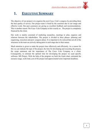 COCA-COLA ANNUAL CONGRESS 2014
3
1. EXECUTIVE SUMMARY
The objective of our project is to organize the next Coca- Cola’s congress by providing them
the best quality of service. Our project team is hired by the customer due to our image and
effective work. Our past customers are giving us excellent feedback and recommendations.
This is another reason The Coca- Cola Company to hire exactly us. The project is completely
financed by the client.
Our work is mainly consisted of marketing researches, meetings to plan, organize and
relations between the stakeholders. The project is divided to three phases- planning and
organizing, execution and post- congress phase. It is important to be noticed that not all of the
structures in the team are actively taking parts in each stage due to their nature.
Much attention is given to make the project time effectively and efficiently. As a reason for
this we can indicate the type of the project, the time for developing and executing the project,
the scope statement and the importance of The Coca- Cola Company as a client.
Consequently, to estimate the optimal time for developing the project we used specific
software- MS Project. With the help of the program we built the Gantt chart, estimated the
resource usage, work load, cost of the project and approximated some important deadlines.
 