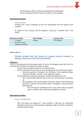 COCA-COLA ANNUAL CONGRESS 2014
40
- Ensuring quick, efficient, and safe transportation for all delegates
- Set up a reception desk at the hotels for check-in of all delegates
Operational activities:
- Communication:
- Ensuring that a team of delegate services will communicate with the logistics team
members
- In regards of close synergy with the delegates, setting up a reception desk in the
hotels.
Resources Needed Time Needed Synergy with
- 6 People
- Internet Access
- Logistics schedule
10 days VP Logistics
Deliverable 6:
- Maintain delegate help desk during the congress, provide assistance to
delegates, being aware of all relevant information
Objective:
Assist in a professional and welcoming manner to receive the delegates upon their arrival to
communicate with them. Coordinate the weekly activities.
- Provide obvious needs for check-in as listed previously
- Provide material on the activities to occur throughout the stay and during congress
o Answering questions throughout the conference week regarding timing,
locations, directions, sessions, or any additional material
- Provide material on attractions and prices available throughout the week
o This would include different tours in the area, top attractions, restaurants,
etc.
o The attendants at the reception desk will also be charged with familiarizing
themselves with the city to provide needs to shopping or quick purchases
during the trip
- This will require coordination with a local contact who can quickly
train or volunteer time to help direct delegates as needed
Operational activities:
- Set up a reception desk:
- This will require the training of 3 team members so that they are sufficiently
prepared to answer any and all questions regarding congress activities, attractions,
and other general needs
 