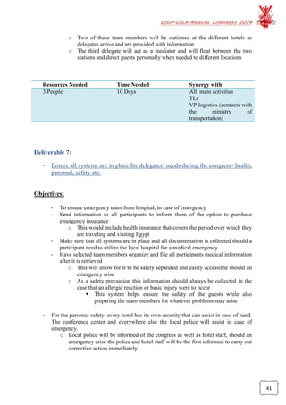 COCA-COLA ANNUAL CONGRESS 2014
41
o Two of these team members will be stationed at the different hotels as
delegates arrive and are provided with information
o The third delegate will act as a mediator and will float between the two
stations and direct guests personally when needed to different locations
Resources Needed Time Needed Synergy with
3 People 10 Days All main activities
TLs
VP logistics (contacts with
the ministry of
transportation)
Deliverable 7:
- Ensure all systems are in place for delegates’ needs during the congress- health,
personal, safety etc.
Objectives:
- To ensure emergency team from hospital, in case of emergency
- Send information to all participants to inform them of the option to purchase
emergency insurance
o This would include health insurance that covers the period over which they
are traveling and visiting Egypt
- Make sure that all systems are in place and all documentation is collected should a
participant need to utilize the local hospital for a medical emergency
- Have selected team members organize and file all participants medical information
after it is retrieved
o This will allow for it to be safely separated and easily accessible should an
emergency arise
o As a safety precaution this information should always be collected in the
case that an allergic reaction or basic injury were to occur
 This system helps ensure the safety of the guests while also
preparing the team members for whatever problems may arise
- For the personal safety, every hotel has its own security that can assist in case of need.
The conference center and everywhere else the local police will assist in case of
emergency.
o Local police will be informed of the congress as well as hotel staff, should an
emergency arise the police and hotel staff will be the first informed to carry out
corrective action immediately.
 