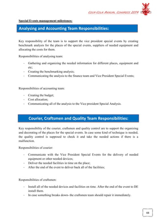 COCA-COLA ANNUAL CONGRESS 2014
44
Analysing and Accounting Team Responsibilities:
Courier, Craftsmen and Quality Team Responsibilities:
Special Events management milestones:
Key responsibility of the team is to support the vice president special events by creating
benchmark analysis for the places of the special events, suppliers of needed equipment and
allocating the costs for them.
Responsibilities of analysing team:
- Gathering and organizing the needed information for different places, equipment and
etc;
- Creating the benchmarking analysis;
- Communicating the analysis to the finance team and Vice President Special Events;
Responsibilities of accounting team:
- Creating the budget;
- Cost allocation;
- Communicating all of the analysis to the Vice president Special Analysis.
Key responsibility of the courier, craftsmen and quality control are to support the organizing
and decorating of the places for the special events. In case some kind of technique is needed,
the quality control is supposed to check it and take the needed actions if there is a
malfunction.
Responsibilities of courier:
- Communicate with the Vice President Special Events for the delivery of needed
equipment or other needed devices;
- Deliver the needed facilities in time on the place;
- After the end of the event to deliver back all of the facilities;
Responsibilities of craftsmen:
- Install all of the needed devices and facilities on time. After the end of the event to DE
install them.
- In case something breaks down- the craftsmen team should repair it immediately.
 