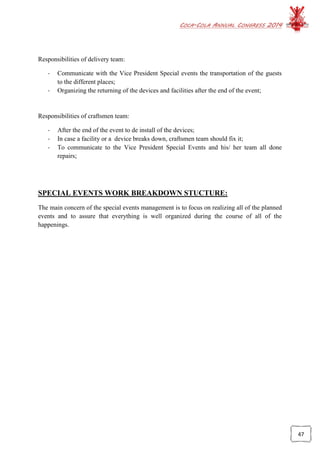 COCA-COLA ANNUAL CONGRESS 2014
47
Responsibilities of delivery team:
- Communicate with the Vice President Special events the transportation of the guests
to the different places;
- Organizing the returning of the devices and facilities after the end of the event;
Responsibilities of craftsmen team:
- After the end of the event to de install of the devices;
- In case a facility or a device breaks down, craftsmen team should fix it;
- To communicate to the Vice President Special Events and his/ her team all done
repairs;
SPECIAL EVENTS WORK BREAKDOWN STUCTURE:
The main concern of the special events management is to focus on realizing all of the planned
events and to assure that everything is well organized during the course of all of the
happenings.
 