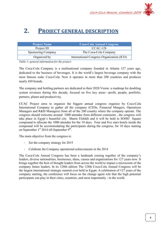 COCA-COLA ANNUAL CONGRESS 2014
4
2. PROJECT GENERAL DESCRIPTION
Project Name Coca-Cola Annual Congress
Project ID CCAC-128
Sponsoring Company The Coca-Cola Company
Organized by International Congress Organization (ICO)
Table 1- general information for the project
The Coca-Cola Company is a multinational company founded in Atlanta 127 years ago,
dedicated to the business of beverages. It is the world’s largest beverage company with the
most famous soda: Coca-Cola. Now it operates in more than 200 countries and produces
nearly 450 brands.
The company and bottling partners are dedicated to their 2020 Vision: a roadmap for doubling
system revenues during this decade, focused on five key areas—profit, people, portfolio,
partners, planet and productivity.
CCAC Project aims to organize the biggest annual congress organize by Coca-Cola
International Company to gather all the company (CEOs, Financial Mangers, Operations
Managers and R&D Managers) from all of the 200 country where the company operate. The
congress should welcome around 1000 attendee from different continents , the congress will
take place in Egypt`s beautiful city Sharm Elshikh and it will be held in SOHO Square
compound to allocate the 1000 attendee for the 10 days. Four and five stars hotels inside the
compound will be accommodating the participants during the congress, for 10 days starting
on September 1st
2014 till September 9th
.
The main objective from the congress is:
- Set the company strategy for 2015
- Celebrate the Company operational achievements in the 2014
The Coca-Cola Annual Congress has been a landmark coming together of the company’s
leaders, diverse nationalities, businesses, ideas, causes and organizations for 127 years now. It
brings together the best of thought leaders from across the world to impact a microcosm of the
company future leaders. In its 128th edition The 128th Coca-Cola Annual Congress will be
the largest international strategic summit ever held in Egypt. A celebration of 127 years of the
company starting, the conference will focus on the change agent role that the high potential
participants can play in their cities, countries, and most importantly - in the world.
 