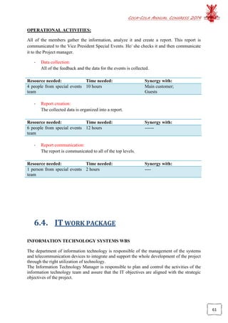 COCA-COLA ANNUAL CONGRESS 2014
61
OPERATIONAL ACTIVITIES:
All of the members gather the information, analyze it and create a report. This report is
communicated to the Vice President Special Events. He/ she checks it and then communicate
it to the Project manager.
- Data collection:
All of the feedback and the data for the events is collected.
Resource needed: Time needed: Synergy with:
4 people from special events
team
10 hours Main customer;
Guests
- Report creation:
The collected data is organized into a report.
Resource needed: Time needed: Synergy with:
6 people from special events
team
12 hours ------
- Report communication:
The report is communicated to all of the top levels.
Resource needed: Time needed: Synergy with:
1 person from special events
team
2 hours ----
6.4. IT WORK PACKAGE
INFORMATION TECHNOLOGY SYSTEMS WBS
The department of information technology is responsible of the management of the systems
and telecommunication devices to integrate and support the whole development of the project
through the right utilization of technology.
The Information Technology Manager is responsible to plan and control the activities of the
information technology team and assure that the IT objectives are aligned with the strategic
objectives of the project.
 