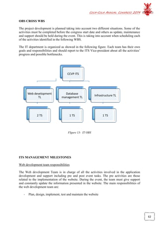 COCA-COLA ANNUAL CONGRESS 2014
62
CCVP ITS
Web development
TL
2 TS
Database
management TL
1 TS
Infrastructure TL
1 TS
OBS CROSS WBS
The project development is planned taking into account two different situations. Some of the
activities must be completed before the congress start date and others as update, maintenance
and support should be held during the event. This is taking into account when scheduling each
of the activities identified in the following WBS.
The IT department is organized as showed in the following figure. Each team has their own
goals and responsibilities and should report to the ITS Vice-president about all the activities’
progress and possible bottlenecks.
FIgure 13- IT OBS
ITS MANAGEMENT MILESTONES
Web development team responsibilities
The Web development Team is in charge of all the activities involved in the application
development and support including pre and post event tasks. The pre activities are those
related to the implementation of the website. During the event, the team must give support
and constantly update the information presented in the website. The main responsibilities of
the web development team are:
- Plan, design, implement, test and maintain the website
 