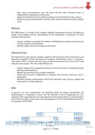 COCA-COLA ANNUAL CONGRESS 2014
63
- Have direct communication with the client and the other functional areas to
understand the requirements of the system
- Update the information of the website according to the development of the congress
- Maintain constant communication with the other functional areas during the complete
event
DBM team
The DBM team is in charge of the complete database management activities including the
design of the database and the administration of the information. In particular, the main
activities of the team are:
- Acquire, configure and design the database establishing the relation model necessary
to easily access to the information
- Maintain update, precise and coherent information
Infrastructure Team
The infrastructure team will give complete support to all the activities that involved the use of
specialized equipment before and during the congress. Infrastructure refers to computers,
video beams, Wi-Fi, intranet and every type of telecommunication device that will be used
along the whole project. The main responsibilities are:
- Identify and get all the equipment necessary for all the activities including the project
planning and management
- Manage the inventory of the complete equipment
- Work with the local IT departments to integrate both functions while the event is
taking place
- Maintain constant communication with all the functional areas and give support and
maintenance to all the equipment
WBS
In general, two main requirements are identified during the project development and
implementation. Is important to notice that the functions of the IT department are very
important while organizing the event and supporting it when during the time it will take place.
In the following figure is the model of the disaggregation of the IT deliverables that result in
the generation of the WBS.
IT
WebSite
Developmen
t & support
Inception
Elaboratio
n
Constructio
n
Transition
Maintenanc
e
DBM
Acquisition
&
Configuratio
n
Design DBM
Infrastructure
Management
& Support
Equipment Integration
Network &
Connectio
n
Figure 14- IT WBS
 