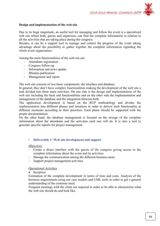 COCA-COLA ANNUAL CONGRESS 2014
64
Design and implementation of the web site
Due to its huge magnitude, an useful tool for managing and follow the event is a specialized
web site where both, guests and organizers, can find the complete information in relation to
all the activities that are taking place during the congress.
Besides, it can be a support tool to manage and control the progress of the event taking
advantage about the possibility to gather together the complete information regarding the
whole event organization.
Among the main functionalities of the web site are:
- Attendants registration
- Congress follow-up
- Information and news update
- Minutes publication
- Management and report
The web site consists of two basic components: the interface and database.
In general, they don’t have complex functionalities making the development of the web site a
task divided into three main activities. On one side is the design and implementation of the
web site including the back end functionalities and on the other side the implementation and
management of the database and the integration between both.
The application development is based on the RUP methodology and divides the
implementation into different phases and iterations in order to deliver each functionality at
different moments according to their priorities. Each phase should be supported with the
proper documentation.
On the other hand, the database management is focused on the storage of the complete
information about the attendants and the activities each one will do. It is also a tool to
generate specific reports for project management.
• Deliverable 1: Web site development and support
Objectives
- Create a direct interface with the guests of the congress giving access to the
complete information about the event and its activities
- Manage the communication among the different business areas
- Support project management activities
Operational Activities
 Inception
Estimation of the complete development in terms of time and costs. Analysis of the
business requirements using use case models and UML tools in order to get a general
understanding of the customer need.
Frequent meetings with the client are required in order to be able to characterize what
the web site should do and look like.
 