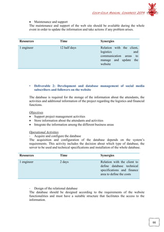 COCA-COLA ANNUAL CONGRESS 2014
66
 Maintenance and support
The maintenance and support of the web site should be available during the whole
event in order to update the information and take actions if any problem arises.
Resources Time Synergies
1 engineer 12 half days Relation with the client,
logistics and
communication areas to
manage and update the
website
• Deliverable 2: Development and database management of social media
subscribers and followers on the website
The database is required for the storage of the information about the attendants, the
activities and additional information of the project regarding the logistics and financial
functions.
Objectives
 Support project management activities
 Store information about the attendants and activities
 Integrate the information among the different business areas
Operational Activities
- Acquire and configure the database
The acquisition and configuration of the database depends on the system’s
requirements. This activity includes the decision about which type of database, the
server to be used and technical specifications and installation of the whole database.
Resources Time Synergies
1 engineer 2 days Relation with the client to
define database technical
specifications and finance
area to define the costs
- Design of the relational database
The database should be designed according to the requirements of the website
functionalities and must have a suitable structure that facilitates the access to the
information.
 