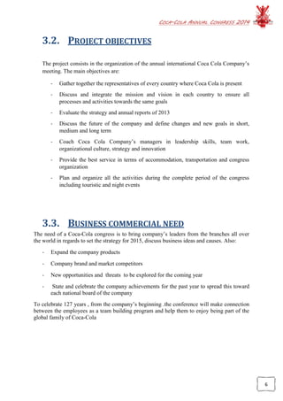 COCA-COLA ANNUAL CONGRESS 2014
6
3.2. PROJECT OBJECTIVES
The project consists in the organization of the annual international Coca Cola Company’s
meeting. The main objectives are:
- Gather together the representatives of every country where Coca Cola is present
- Discuss and integrate the mission and vision in each country to ensure all
processes and activities towards the same goals
- Evaluate the strategy and annual reports of 2013
- Discuss the future of the company and define changes and new goals in short,
medium and long term
- Coach Coca Cola Company’s managers in leadership skills, team work,
organizational culture, strategy and innovation
- Provide the best service in terms of accommodation, transportation and congress
organization
- Plan and organize all the activities during the complete period of the congress
including touristic and night events
3.3. BUSINESS COMMERCIAL NEED
The need of a Coca-Cola congress is to bring company’s leaders from the branches all over
the world in regards to set the strategy for 2015, discuss business ideas and causes. Also:
- Expand the company products
- Company brand and market competitors
- New opportunities and threats to be explored for the coming year
- State and celebrate the company achievements for the past year to spread this toward
each national board of the company
To celebrate 127 years , from the company’s beginning .the conference will make connection
between the employees as a team building program and help them to enjoy being part of the
global family of Coca-Cola
 