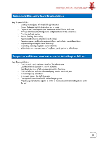 COCA-COLA ANNUAL CONGRESS 2014
70
Training and Developing team Responsibilities
Supportive and Human resources materials team Responsibilities
-
Key Responsibilities:
- Identify training and development opportunities
- Ensure that accurate job description are in place
- Organize staff training sessions, workshops and different activities
- Provide information for the policies and procedures in the conference
- Provide staff orientation
- Access funding for training
- Recommend solutions attendance difficulties
- Develop, prepare and implement procedures and policies on staff positions
- Implementing the organization’s strategy
- Evaluating training programs and workshops
- Maintaining necessary records of employee participation in all trainings
Key Responsibilities:
- Provide advice and assistance to all of the other teams
- Coordinate the allocation of session materials
- Coordinate the jobs of all congress committee functions
- Provide help and assistance in developing human resources plan
- Monitoring daily attendance
- Investigate causes for staff absences
- Develop and administer health and safety programs
- Preparing governmental reports in order to maintain compliance obligations under
the law
 