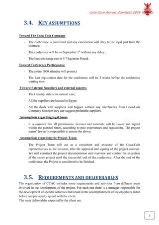 COCA-COLA ANNUAL CONGRESS 2014
7
3.4. KEY ASSUMPTIONS
Toward The Coca-Cola Company
- The conference is confirmed and any cancelation will obey to the legal part from the
contract;
- The conference will be on September 1st
without any delay ;
- The Euro exchange rate is 9.7 Egyptian Pound.
Toward Conference Participants:
- The entire 1000 attendee will presen;t
- The Last registration date for the conference will be 3 weeks before the conference
starting time.
Toward External Suppliers and external aspects:
- The Country state is in normal case;
- All the suppliers are located in Egypt;
- All the deals with suppliers will happen without any interference from Coca-Cola
Company however they can suggest preferable suppliers.
Assumptions regarding legal issues
- It is assumed that all permissions, licenses and contracts will be issued and signed
within the planned times, according to past experiences and regulations. The project
teams’ lawyer is responsible to ensure the above.
Assumptions regarding the Project Team:
- The Project Team will act as a consultant and executor of the Coca-Cola
representatives as the investor, after the approval and signing of the project contract.
We will construct the project documentation and overview and control the execution
of the entire project until the successful end of the conference. After the end of the
conference, the Project is considered to be finished.
3.5. REQUIREMENTS AND DELIVERABLES
The organization of CCAC includes some requirements and activities from different areas
involved in the development of the project. For each one there is a manager responsible for
the development of specific activities that result in the accomplishment of the objectives listed
before and previously agreed with the client.
The main deliverables expected by the client are:
 