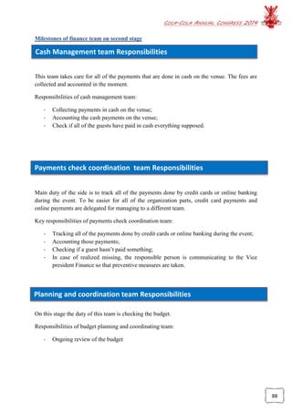 COCA-COLA ANNUAL CONGRESS 2014
88
Cash Management team Responsibilities
Payments check coordination team Responsibilities
Planning and coordination team Responsibilities
Milestones of finance team on second stage
This team takes care for all of the payments that are done in cash on the venue. The fees are
collected and accounted in the moment.
Responsibilities of cash management team:
- Collecting payments in cash on the venue;
- Accounting the cash payments on the venue;
- Check if all of the guests have paid in cash everything supposed.
Main duty of the side is to track all of the payments done by credit cards or online banking
during the event. To be easier for all of the organization parts, credit card payments and
online payments are delegated for managing to a different team.
Key responsibilities of payments check coordination team:
- Tracking all of the payments done by credit cards or online banking during the event;
- Accounting those payments;
- Checking if a guest hasn’t paid something;
- In case of realized missing, the responsible person is communicating to the Vice
president Finance so that preventive measures are taken.
On this stage the duty of this team is checking the budget.
Responsibilities of budget planning and coordinating team:
- Ongoing review of the budget
 