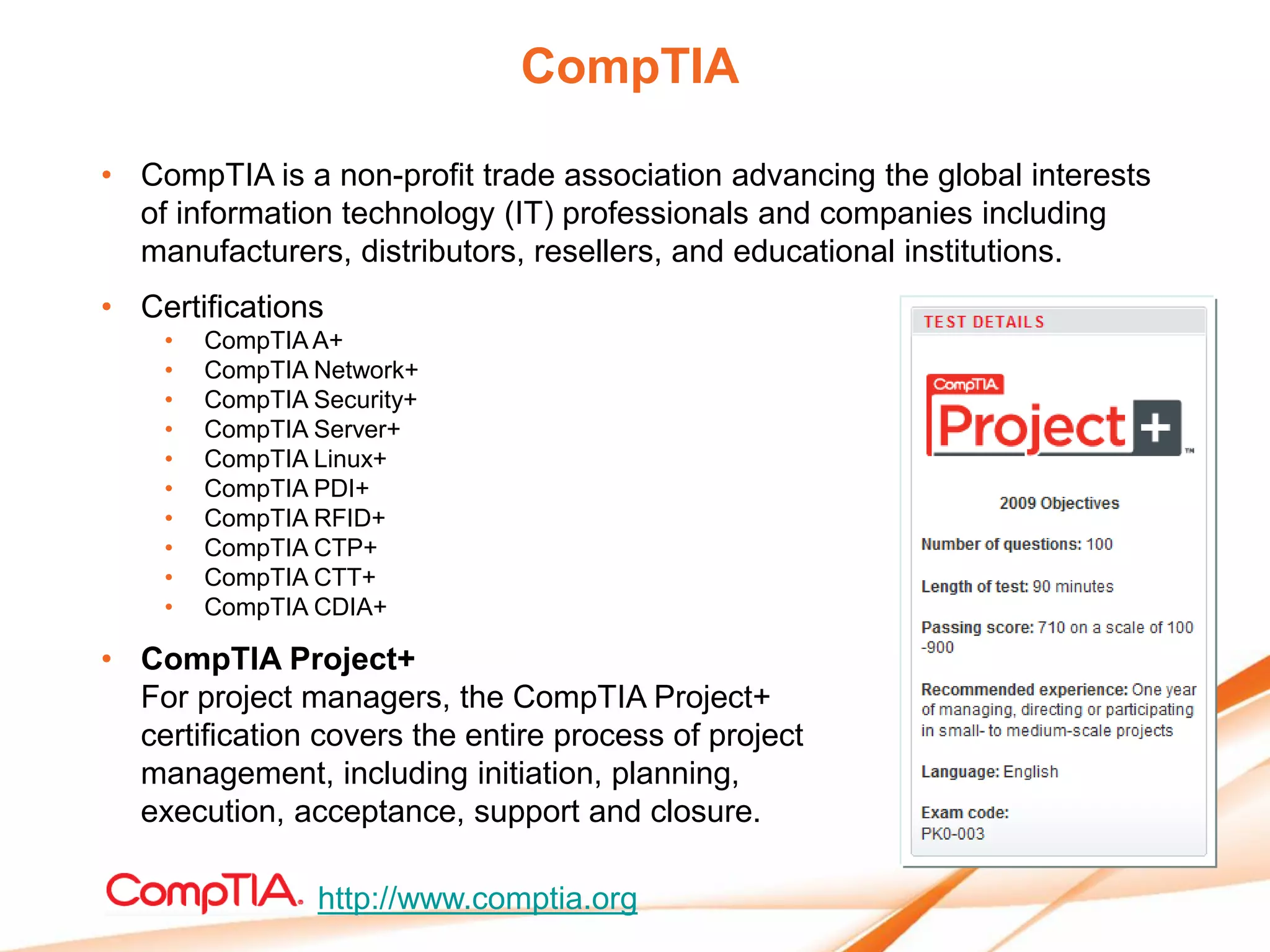 CompTIA

• CompTIA is a non-profit trade association advancing the global interests
  of information technology (IT) professionals and companies including
  manufacturers, distributors, resellers, and educational institutions.
• Certifications
    •   CompTIA A+
    •   CompTIA Network+
    •   CompTIA Security+
    •   CompTIA Server+
    •   CompTIA Linux+
    •   CompTIA PDI+
    •   CompTIA RFID+
    •   CompTIA CTP+
    •   CompTIA CTT+
    •   CompTIA CDIA+

• CompTIA Project+
  For project managers, the CompTIA Project+
  certification covers the entire process of project
  management, including initiation, planning,
  execution, acceptance, support and closure.

                http://www.comptia.org
 