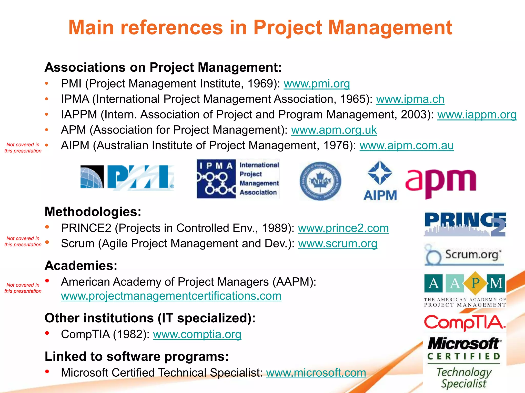 Main references in Project Management
                    Associations on Project Management:
                  •     PMI (Project Management Institute, 1969): www.pmi.org
                  •     IPMA (International Project Management Association, 1965): www.ipma.ch
                  •     IAPPM (Intern. Association of Project and Program Management, 2003): www.iappm.org
                  •     APM (Association for Project Management): www.apm.org.uk
 Not covered in
this presentation
                  •     AIPM (Australian Institute of Project Management, 1976): www.aipm.com.au




                    Methodologies:
                    •   PRINCE2 (Projects in Controlled Env., 1989): www.prince2.com
 Not covered in
this presentation   •   Scrum (Agile Project Management and Dev.): www.scrum.org
                    Academies:
 Not covered in
this presentation
                    •   American Academy of Project Managers (AAPM):
                        www.projectmanagementcertifications.com
                    Other institutions (IT specialized):
                    •   CompTIA (1982): www.comptia.org
                    Linked to software programs:
                    •   Microsoft Certified Technical Specialist: www.microsoft.com
 