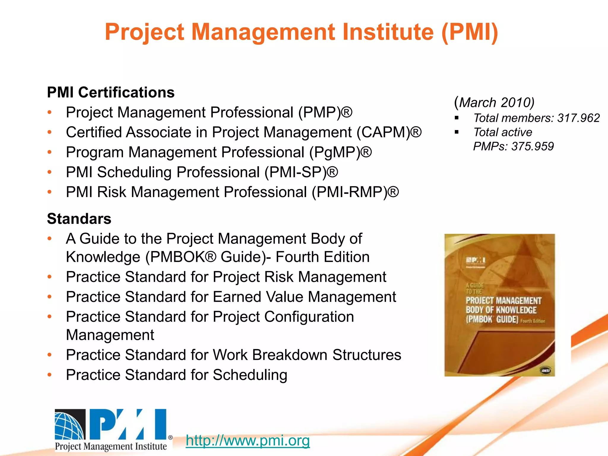Project Management Institute (PMI)

PMI Certifications
                                                      (March 2010)
• Project Management Professional (PMP)®                 Total members: 317.962
• Certified Associate in Project Management (CAPM)®      Total active
                                                          PMPs: 375.959
• Program Management Professional (PgMP)®
• PMI Scheduling Professional (PMI-SP)®
• PMI Risk Management Professional (PMI-RMP)®
Standars
• A Guide to the Project Management Body of
  Knowledge (PMBOK® Guide)- Fourth Edition
• Practice Standard for Project Risk Management
• Practice Standard for Earned Value Management
• Practice Standard for Project Configuration
  Management
• Practice Standard for Work Breakdown Structures
• Practice Standard for Scheduling



                   http://www.pmi.org
 