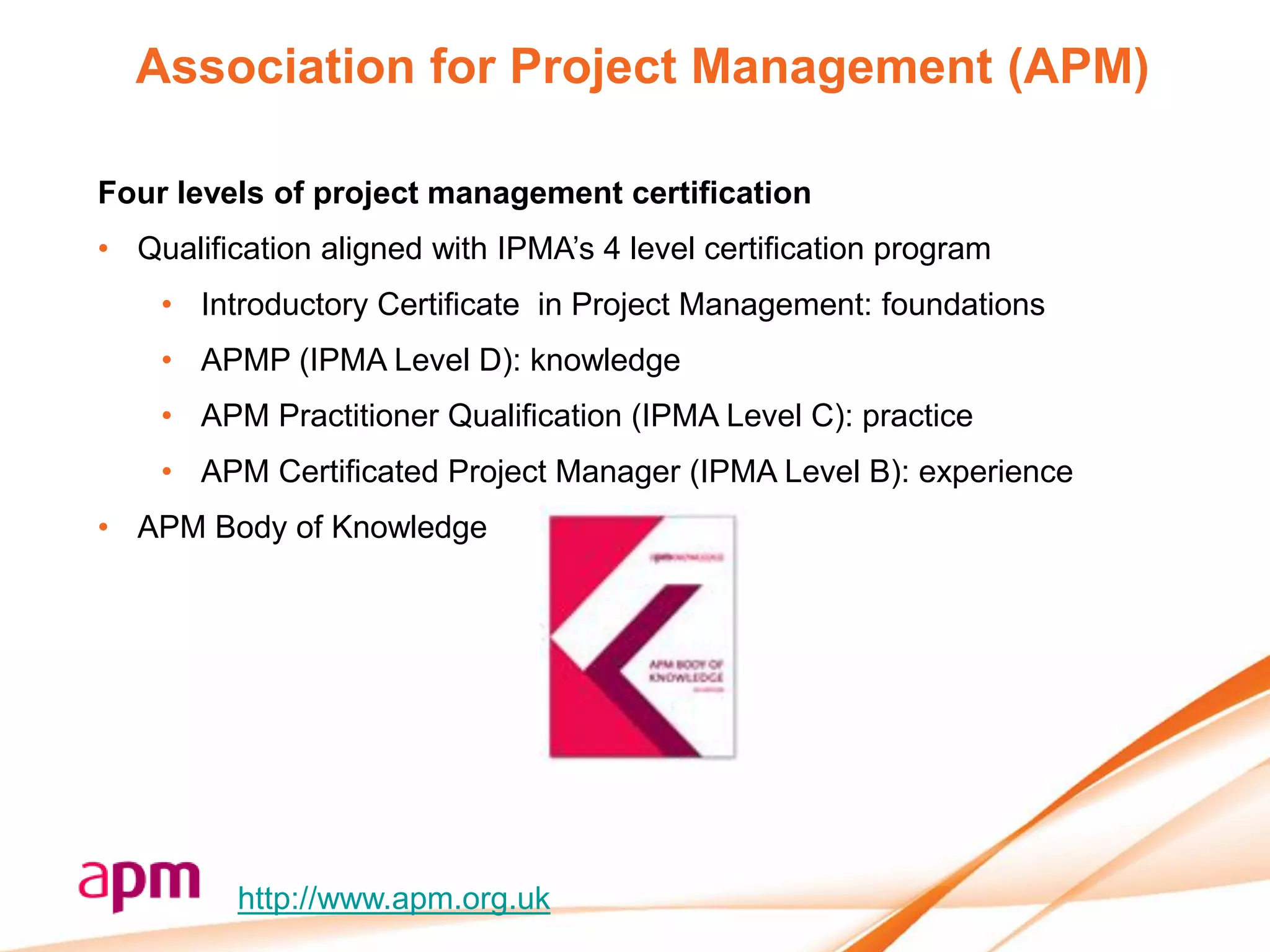 Association for Project Management (APM)

Four levels of project management certification
• Qualification aligned with IPMA’s 4 level certification program
    • Introductory Certificate in Project Management: foundations
    • APMP (IPMA Level D): knowledge
    • APM Practitioner Qualification (IPMA Level C): practice
    • APM Certificated Project Manager (IPMA Level B): experience
• APM Body of Knowledge




          http://www.apm.org.uk
 