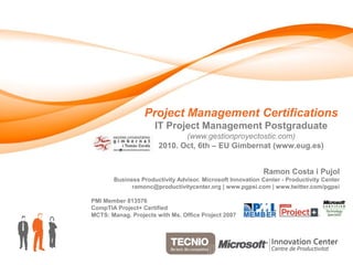 Project Management Certifications
                     IT Project Management Postgraduate
                              (www.gestionproyectostic.com)
                       2010. Oct, 6th – EU Gimbernat (www.eug.es)


                                                           Ramon Costa i Pujol
       Business Productivity Advisor. Microsoft Innovation Center - Productivity Center
             ramonc@productivitycenter.org | www.pgpsi.com | www.twitter.com/pgpsi

PMI Member 813576
CompTIA Project+ Certified
MCTS: Manag. Projects with Ms. Office Project 2007
 