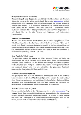 Ostergrüße für Freunde und Familie
Mit den Fotogruß- und Klappkarten von CEWE COLOR macht die alte Tradition,
Ostergrüße zu versenden wieder richtig Spaß. Denn unter www.cewe.de sind die
eigenen Fotos leicht in eines der über 300 Designs integriert und ein paar persönliche
Zeilen schnell verfasst. Ob im Vorfeld als lieber Gruß zum Feiertag verschickt oder
nach Ostern mit den aktuellen Fotos vom Eiersuchen – individueller können
Grußkarten nicht sein (10er-Set Fotogrußkarten mit passenden Umschlägen schon ab
4,99 Euro). Neu ist die edle Variante der Klappkarten auf hochwertigem
Premiumpapier.

Niedliche Geschenkideen
Meister Lampe darf bei keinem Osterfest fehlen. Als Geschenk-Tipp gibt es von CEWE
COLOR den flauschigen Kuschel-Hasen mit individuell bedruckbarem T-Shirt (ca. 25
cm, ab 18,99 Euro). Praktisch und einzigartig zugleich ist das bedruckbare Kissen mit
Füllung. Ein selbst gemachtes Foto kann in eine der Gestaltungsvorgaben von CEWE
COLOR eingesetzt werden und macht sowohl das Kissen als auch den Osterhasen zu
einem Erinnerungsstück (Kissen ab 17,99 Euro).

Oster-Puzzle für Tüftelfreunde
Viel Vergnügen bereitet das Puzzle von CEWE COLOR. Einfach vor Ostern das
Lieblingsmotiv als Puzzle bestellen, nach Hause liefern lassen und Ostersonntag
zwischen Tulpen verstecken. Ist das Präsent nach lustiger Suchaktion aufgespürt
worden, fängt der Spaß richtig an – jetzt kann die gesamte Familie gemeinsam tüfteln
und gespannt darauf sein, wer am schnellsten die passenden Puzzleteile
zusammenfügt (Puzzle klein, 112 Teile, ab 9,99 Euro).

Frühlings-Deko für die Wohnung
Das gelungenste Foto aus der farbenfrohen Frühlingszeit kann in der Wohnung
besonders schön als Druck auf Fotoleinwand präsentiert werden. Das Motiv wird auf
einen Holzrahmen aufgezogen und besticht durch brillante Farben. Dadurch erhält der
Wohnraum eine unverwechselbare Note und kann passend zur Jahreszeit mit
verschiedenen Motiven dekoriert werden (Fotoleinwand ab 29,99 Euro).

Oster-Tassen für jede Gelegenheit
Für den gemütlichen Kaffee in der Frühlingssonne gibt es unter www.cewe.de Foto-
Tassen, die mit Ostermotiven individuell bedruckt werden können. Ob ostergelb oder
tulpenrot: Farbenfroh begleiten sie den Beschenkten Tag für Tag, zu Hause oder bei
der Arbeit. Die Tassen gibt es in unterschiedlichen Ausführungen – nicht nur das
Design, sondern auch die Innenfarbe ist frei wählbar (ab 11,99 Euro).




                                                                                  2/3
 