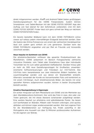 direkt mitgenommen werden. iPad® und Android-Tablet bieten großzügigen
Gestaltungsspielraum für die CEWE Fotoprodukte. Zudem können
Smartphone- und Tablet-Besitzer mit der CEWE FOTOS SOFORT App den
Auftrag von fast überall für den Sofortdruck vorbereiten. Und mit dem
CEWE FOTOS SOFORT Finder lässt sich ganz schnell der Weg zur nächsten
CEWE FOTOSTATION finden.

Ein bereits bestellter Bildband kann mit dem CEWE FOTOBUCH online
viewer auf nahezu jedem internetfähigen Endgerät betrachtet werden. Über
die Galerie des Online-Fotoservice von einem der zahlreichen Handelspartner
lässt sich zudem ganz einfach ein Link generieren. Darüber kann das
CEWE FOTOBUCH angesehen und per Mail an Freunde und Verwandte
verschickt werden.

Neue Impulse im Sortiment von CEWE
Die photokina-Neuheiten umfassen das gesamte Produktsortiment des
Marktführers. CEWE präsentiert im Bereich Fotogeschenke zahlreiche
innovative Produkte: vom Tablet oder Smartphone Case über individuelle
Türschilder bis hin zum selbst gestalteten Kaffeebecher. Darüber hinaus gibt
es mehr als 300 neue Gestaltungsvorlagen für Grußkarten, anwender-
orientierte Softwareneuerungen und Fotoideen zur 3-D-Technik. Das
3-D-Foto kann beispielsweise aus zwei klassischen Bildern bestehen, die
zusammengefügt werden und aus denen ein Wackeleffekt entsteht.
Alternativ verwendet der Kunde ein konventionelles Foto und kombiniert es
mit einem 3-D-Design. Auch dreidimensionale Bilder, die bereits mit einer
speziellen Kamera aufgenommen wurden, können in bester Druckqualität
bestellt werden.

Kreative Raumgestaltung in Eigenregie
Ein echter Hingucker auf dem Messestand von CEWE sind die Mehrteiler aus
dem Wanddekorations-Sortiment. Hier wird das Foto in zwei, drei oder vier
Teilen gedruckt, die mit etwas Abstand voneinander aufgehängt werden.
Eine weitere Neuheit zur photokina sind selbstklebende Poster. Sie lassen
sich komfortabel an Wänden, Möbeln oder Fenstern anbringen, sind spurlos
ablösbar und können sogar wiederverwendet werden. Wer kein eigenes Foto
für die Wanddekoration zur Verfügung hat, findet zukünftig in der
Motivgalerie eine Auswahl von über 15 Millionen professionellen Aufnahmen
für die eigenen vier Wände.




                                                                         2/3
 