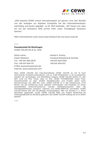 „2012 beweist CEWE erneut Innovationsgeist auf ganzer Linie. Der Wandel
von der analogen zur digitalen Fotografie hat die Unternehmenskultur
nachhaltig und positiv geprägt“, so Dr. Rolf Hollander. „Wir freuen uns, dass
wir auf der photokina 2012 einmal mehr unser Trendgespür beweisen
können.“

Mehr Informationen unter www.cewe-fotobuch.de und www.cewe.de



*****
Pressekontakt für Rückfragen:
CEWE COLOR AG & Co. OHG

Dörte Lehne,                            Harald H. Pirwitz,
Public Relations                        Vorstand Marketing & Vertrieb
Tel.: +49 441 404-2679                  +49 441 404-1339
Fax: +49 441 404-113                    +49 441 404-421
E-Mail: presse@cewecolor.de
Internet: www.cewecolor.com

Über CEWE COLOR: Der Foto-Dienstleister CEWE COLOR ist mit 13 hoch
technisierten Produktionsstandorten und ca. 3.100 Mitarbeitern in 24 europäischen
Ländern als Technologie- und Marktführer präsent. CEWE COLOR lieferte im Jahr
2011 rund 2,5 Mrd. Fotos, über 5,1 Mio. CEWE FOTOBÜCHER sowie Foto-
Geschenkartikel an über 33.000 Handelskunden und erzielte damit einen
Konzernumsatz von 469 Mio. Euro. CEWE COLOR ist in der Fotobranche „First
Mover“ bei der Einführung neuer digitaler Technologien und Produkte. Im neuen
Geschäftsfeld    Online-Druckservice    werden   Werbedrucksachen      über   die
Vertriebsplattformen saxoprint, viaprinto und CEWE-PRINT.de vermarktet. CEWE
COLOR feierte 2011 sein 50-jähriges Firmenjubiläum: 1961 von Senator h. c. Heinz
Neumüller gegründet, wurde CEWE COLOR 1993 von Hubert Rothärmel als
Aktiengesellschaft an die Börse gebracht. Die CEWE COLOR Holding AG ist im SDAX
gelistet.

*****




                                                                              3/3
 