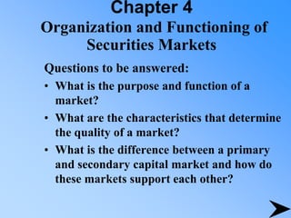Chapter 4
Organization and Functioning of
Securities Markets
Questions to be answered:
• What is the purpose and function of a
market?
• What are the characteristics that determine
the quality of a market?
• What is the difference between a primary
and secondary capital market and how do
these markets support each other?
 