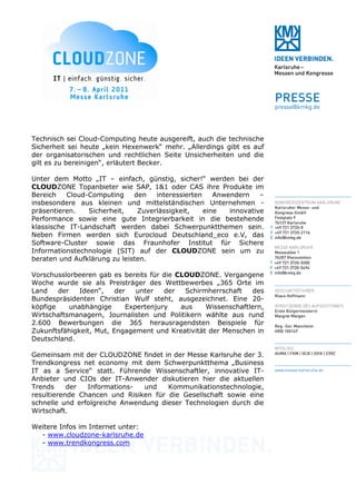 Technisch sei Cloud-Computing heute ausgereift, auch die technische
Sicherheit sei heute „kein Hexenwerk“ mehr. „Allerdings gibt es auf
der organisatorischen und rechtlichen Seite Unsicherheiten und die
gilt es zu bereinigen“, erläutert Becker.

Unter dem Motto „IT – einfach, günstig, sicher!“ werden bei der
CLOUDZONE Topanbieter wie SAP, 1&1 oder CAS ihre Produkte im
Bereich   Cloud-Computing     den   interessierten    Anwendern    –
insbesondere aus kleinen und mittelständischen Unternehmen -
präsentieren.   Sicherheit,    Zuverlässigkeit,    eine   innovative
Performance sowie eine gute Integrierbarkeit in die bestehende
klassische IT-Landschaft werden dabei Schwerpunktthemen sein.
Neben Firmen werden sich Eurocloud Deutschland_eco e.V, das
Software-Cluster sowie das Fraunhofer Institut für Sichere
Informationstechnologie (SIT) auf der CLOUDZONE sein um zu
beraten und Aufklärung zu leisten.

Vorschusslorbeeren gab es bereits für die CLOUDZONE. Vergangene
Woche wurde sie als Preisträger des Wettbewerbes „365 Orte im
Land    der    Ideen“,   der   unter   der  Schirmherrschaft    des
Bundespräsidenten Christian Wulf steht, ausgezeichnet. Eine 20-
köpfige     unabhängige     Expertenjury   aus    Wissenschaftlern,
Wirtschaftsmanagern, Journalisten und Politikern wählte aus rund
2.600 Bewerbungen die 365 herausragendsten Beispiele für
Zukunftsfähigkeit, Mut, Engagement und Kreativität der Menschen in
Deutschland.

Gemeinsam mit der CLOUDZONE findet in der Messe Karlsruhe der 3.
Trendkongress net economy mit dem Schwerpunktthema „Business
IT as a Service“ statt. Führende Wissenschaftler, innovative IT-
Anbieter und CIOs der IT-Anwender diskutieren hier die aktuellen
Trends     der  Informations-   und   Kommunikationstechnologie,
resultierende Chancen und Risiken für die Gesellschaft sowie eine
schnelle und erfolgreiche Anwendung dieser Technologien durch die
Wirtschaft.

Weitere Infos im Internet unter:
  - www.cloudzone-karlsruhe.de
  - www.trendkongress.com
 