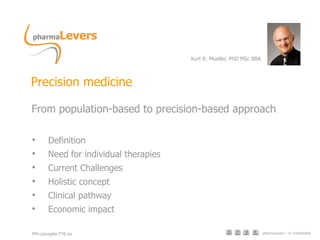pharmaLevers - © confidential
Precision medicine
From population-based to precision-based approach
• Definition
• Need for individual therapies
• Current Challenges
• Holistic concept
• Clinical pathway
• Economic impact
Kurt R. Mueller, PhD MSc BBA
PM-concepts-TYE-es
 