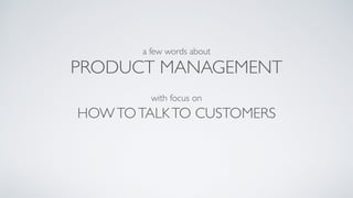 PRODUCT MANAGEMENT
with focus on
a few words about
HOWTOTALKTO CUSTOMERS
 