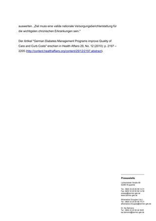 auswerten. „Ziel muss eine valide nationale Versorgungsberichterstattung für
die wichtigsten chronischen Erkrankungen sein."


Der Artikel "German Diabetes Management Programs improve Quality of
Care and Curb Costs" erschien in Health Affairs 29, No. 12 (2010): p. 2197 –
2205 (http://content.healthaffairs.org/content/29/12/2197.abstract).




                                                                               _______________________

                                                                               Pressestelle
                                                                               Lichtscheider Straße 89
                                                                               42285 Wuppertal

                                                                               Tel.: 0800 33 20 60 99 14 01
                                                                               Fax: 0800 33 20 60 99 14 59
                                                                               presse@barmer-gek.de
                                                                               www.barmer-gek.de

                                                                               Athanasios Drougias (Ltg.)
                                                                               Tel.: 0800 33 20 60 99 14 21
                                                                               athanasios.drougias@barmer-gek.de

                                                                               Dr. Kai Behrens
                                                                               Tel.: 0800 33 20 60 44 3020
                                                                               kai.behrens@barmer-gek.de
 
