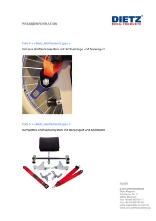 PRESSEINFORMATION




Foto 4 <<Dietz_Kraftknoten1.jpg>>

Hinteres Kraftknotensystem mit Schlosszange und Beckengurt




Foto 5 <<Dietz_Kraftknoten2.jpg>>

Komplettes Kraftknotensystem mit Beckengurt und Kopfstütze




                                                             Kontakt:

                                                             p.co communications
                                                             Petra Reppert
                                                             Potsdamer Str. 5
                                                             80802 München
                                                             Fon +49 89 990197-11
                                                             Fax +49 89 990197-29
                                                             petra.reppert@p-co-com.de
                                                             www.pco-communications.de
 