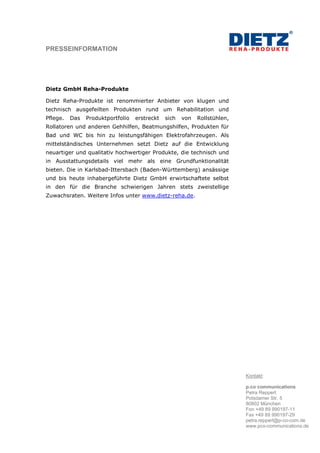 PRESSEINFORMATION




Dietz GmbH Reha-Produkte

Dietz Reha-Produkte ist renommierter Anbieter von klugen und
technisch ausgefeilten Produkten rund um Rehabilitation und
Pflege.   Das   Produktportfolio   erstreckt   sich   von   Rollstühlen,
Rollatoren und anderen Gehhilfen, Beatmungshilfen, Produkten für
Bad und WC bis hin zu leistungsfähigen Elektrofahrzeugen. Als
mittelständisches Unternehmen setzt Dietz auf die Entwicklung
neuartiger und qualitativ hochwertiger Produkte, die technisch und
in Ausstattungsdetails viel mehr als eine Grundfunktionalität
bieten. Die in Karlsbad-Ittersbach (Baden-Württemberg) ansässige
und bis heute inhabergeführte Dietz GmbH erwirtschaftete selbst
in den für die Branche schwierigen Jahren stets zweistellige
Zuwachsraten. Weitere Infos unter www.dietz-reha.de.




                                                                           Kontakt:

                                                                           p.co communications
                                                                           Petra Reppert
                                                                           Potsdamer Str. 5
                                                                           80802 München
                                                                           Fon +49 89 990197-11
                                                                           Fax +49 89 990197-29
                                                                           petra.reppert@p-co-com.de
                                                                           www.pco-communications.de
 