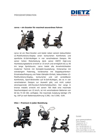 PRESSEINFORMATION




carvo – ein Scooter für maximal souveränes Fahren




carvo ist ein Maxi-Scooter und bietet neben seinem beleuchteten
LC-Multifunktions-Display      einen    konturierten       Komfortsitz     und
sportliche 8-Zoll-Alufelgen in vier verschiedenen Designs. Mit
seiner   hohen    Motorleistung        dank   seiner      DIETZ     High-Line
Hochleistungsbatterie erreicht er 15 km/h und ermöglicht bis zu 40
km   lange    Spritztouren.     carvo    bietet   alle    Annehmlichkeiten
moderner Technik mit Komplett-Ausstattung: Hinterachse mit
extralangem      Federweg,      Vorderachse       mit    Doppelquerlenker-
Einzelradaufhängung und Feder-Dämpfer-Einheit, beleuchtetes LC-
Multifunktions-Display,       konturierter    und        voll   verstellbarer
Komfortsitz, Sport-Breitreifen auf 8-Zoll-Alufelgen, die es in vier
verschiedenen     Designs     zur   Auswahl   gibt,      und    nicht   zuletzt
stromsparende LED-Rundum-Sicherheitsleuchten. Der varga in
bronze metallic erreicht mit seinen 700 Watt eine maximale
Geschwindigkeit von 15 km/h, ist mit verschiedenen Batterien von
60 bis 73 Ah GEL verfügbar. Die maximale Zuladung beträgt 179
kg. UVP je nach Batterieausführung 5.390,- bis 5.590,- EUR.



tifan – Premium in jeder Beziehung




                                                                                  Kontakt:

                                                                                  p.co communications
                                                                                  Petra Reppert
                                                                                  Potsdamer Str. 5
                                                                                  80802 München
                                                                                  Fon +49 89 990197-11
                                                                                  Fax +49 89 990197-29
                                                                                  petra.reppert@p-co-com.de
                                                                                  www.pco-communications.de
 