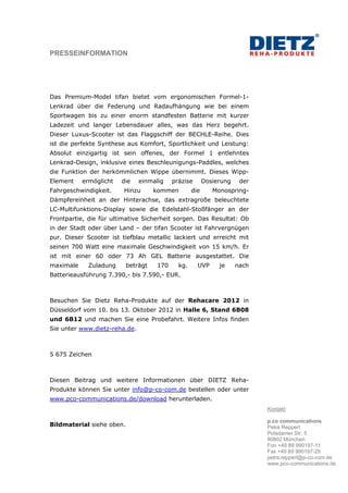 PRESSEINFORMATION




Das Premium-Model tifan bietet vom ergonomischen Formel-1-
Lenkrad über die Federung und Radaufhängung wie bei einem
Sportwagen bis zu einer enorm standfesten Batterie mit kurzer
Ladezeit und langer Lebensdauer alles, was das Herz begehrt.
Dieser Luxus-Scooter ist das Flaggschiff der BECHLE-Reihe. Dies
ist die perfekte Synthese aus Komfort, Sportlichkeit und Leistung:
Absolut einzigartig ist sein offenes, der Formel 1 entlehntes
Lenkrad-Design, inklusive eines Beschleunigungs-Paddles, welches
die Funktion der herkömmlichen Wippe übernimmt. Dieses Wipp-
Element    ermöglicht   die    einmalig    präzise       Dosierung    der
Fahrgeschwindigkeit.     Hinzu       kommen        die      Monospring-
Dämpfereinheit an der Hinterachse, das extragroße beleuchtete
LC-Multifunktions-Display sowie die Edelstahl-Stoßfänger an der
Frontpartie, die für ultimative Sicherheit sorgen. Das Resultat: Ob
in der Stadt oder über Land – der tifan Scooter ist Fahrvergnügen
pur. Dieser Scooter ist tiefblau metallic lackiert und erreicht mit
seinen 700 Watt eine maximale Geschwindigkeit von 15 km/h. Er
ist mit einer 60 oder 73 Ah GEL Batterie ausgestattet. Die
maximale     Zuladung      beträgt   170     kg.     UVP      je     nach
Batterieausführung 7.390,- bis 7.590,- EUR.



Besuchen Sie Dietz Reha-Produkte auf der Rehacare 2012 in
Düsseldorf vom 10. bis 13. Oktober 2012 in Halle 6, Stand 6B08
und 6B12 und machen Sie eine Probefahrt. Weitere Infos finden
Sie unter www.dietz-reha.de.



5 675 Zeichen



Diesen Beitrag und weitere Informationen über DIETZ Reha-
Produkte können Sie unter info@p-co-com.de bestellen oder unter
www.pco-communications.de/download herunterladen.
                                                                            Kontakt:

                                                                            p.co communications
Bildmaterial siehe oben.                                                    Petra Reppert
                                                                            Potsdamer Str. 5
                                                                            80802 München
                                                                            Fon +49 89 990197-11
                                                                            Fax +49 89 990197-29
                                                                            petra.reppert@p-co-com.de
                                                                            www.pco-communications.de
 