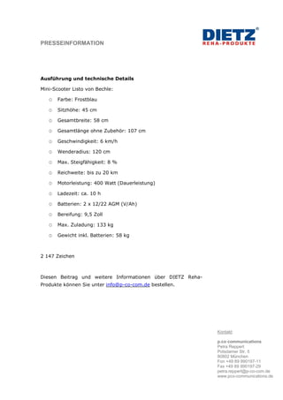 PRESSEINFORMATION




Ausführung und technische Details

Mini-Scooter Listo von Bechle:

       Farbe: Frostblau

       Sitzhöhe: 45 cm

       Gesamtbreite: 58 cm

       Gesamtlänge ohne Zubehör: 107 cm

       Geschwindigkeit: 6 km/h

       Wenderadius: 120 cm

       Max. Steigfähigkeit: 8 %

       Reichweite: bis zu 20 km

       Motorleistung: 400 Watt (Dauerleistung)

       Ladezeit: ca. 10 h

       Batterien: 2 x 12/22 AGM (V/Ah)

       Bereifung: 9,5 Zoll

       Max. Zuladung: 133 kg

       Gewicht inkl. Batterien: 58 kg



2 147 Zeichen



Diesen Beitrag und weitere Informationen über DIETZ Reha-
Produkte können Sie unter info@p-co-com.de bestellen.




                                                            Kontakt:

                                                            p.co communications
                                                            Petra Reppert
                                                            Potsdamer Str. 5
                                                            80802 München
                                                            Fon +49 89 990197-11
                                                            Fax +49 89 990197-29
                                                            petra.reppert@p-co-com.de
                                                            www.pco-communications.de
 