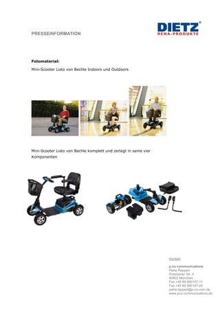 PRESSEINFORMATION




Fotomaterial:

Mini-Scooter Listo von Bechle Indoors und Outdoors




Mini-Scooter Listo von Bechle komplett und zerlegt in seine vier
Komponenten




                                                                   Kontakt:

                                                                   p.co communications
                                                                   Petra Reppert
                                                                   Potsdamer Str. 5
                                                                   80802 München
                                                                   Fon +49 89 990197-11
                                                                   Fax +49 89 990197-29
                                                                   petra.reppert@p-co-com.de
                                                                   www.pco-communications.de
 