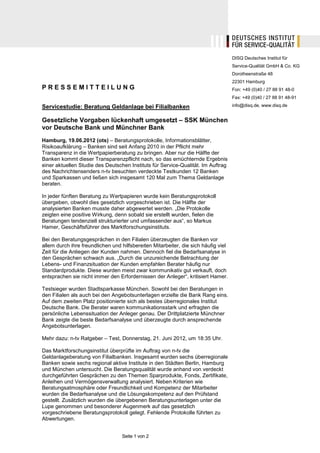 DISQ Deutsches Institut für
                                                                                    Service-Qualität GmbH & Co. KG
                                                                                    Dorotheenstraße 48
                                                                                    22301 Hamburg
PRESSEMITTEILUNG                                                                    Fon: +49 (0)40 / 27 88 91 48-0
                                                                                    Fax: +49 (0)40 / 27 88 91 48-91

Servicestudie: Beratung Geldanlage bei Filialbanken                                 info@disq.de, www.disq.de


Gesetzliche Vorgaben lückenhaft umgesetzt – SSK München
vor Deutsche Bank und Münchner Bank
Hamburg, 19.06.2012 (ots) – Beratungsprotokolle, Informationsblätter,
Risikoaufklärung – Banken sind seit Anfang 2010 in der Pflicht mehr
Transparenz in die Wertpapierberatung zu bringen. Aber nur die Hälfte der
Banken kommt dieser Transparenzpflicht nach, so das ernüchternde Ergebnis
einer aktuellen Studie des Deutschen Instituts für Service-Qualität. Im Auftrag
des Nachrichtensenders n-tv besuchten verdeckte Testkunden 12 Banken
und Sparkassen und ließen sich insgesamt 120 Mal zum Thema Geldanlage
beraten.

In jeder fünften Beratung zu Wertpapieren wurde kein Beratungsprotokoll
übergeben, obwohl dies gesetzlich vorgeschrieben ist. Die Hälfte der
analysierten Banken musste daher abgewertet werden. „Die Protokolle
zeigten eine positive Wirkung, denn sobald sie erstellt wurden, fielen die
Beratungen tendenziell strukturierter und umfassender aus“, so Markus
Hamer, Geschäftsführer des Marktforschungsinstituts.

Bei den Beratungsgesprächen in den Filialen überzeugten die Banken vor
allem durch ihre freundlichen und hilfsbereiten Mitarbeiter, die sich häufig viel
Zeit für die Anliegen der Kunden nahmen. Dennoch fiel die Bedarfsanalyse in
den Gesprächen schwach aus. „Durch die unzureichende Betrachtung der
Lebens- und Finanzsituation der Kunden empfahlen Berater häufig nur
Standardprodukte. Diese wurden meist zwar kommunikativ gut verkauft, doch
entsprachen sie nicht immer den Erfordernissen der Anleger“, kritisiert Hamer.

Testsieger wurden Stadtsparkasse München. Sowohl bei den Beratungen in
den Filialen als auch bei den Angebotsunterlagen erzielte die Bank Rang eins.
Auf dem zweiten Platz positionierte sich als bestes überregionales Institut
Deutsche Bank. Die Berater waren kommunikationsstark und erfragten die
persönliche Lebenssituation der Anleger genau. Der Drittplatzierte Münchner
Bank zeigte die beste Bedarfsanalyse und überzeugte durch ansprechende
Angebotsunterlagen.

Mehr dazu: n-tv Ratgeber – Test, Donnerstag, 21. Juni 2012, um 18:35 Uhr.

Das Marktforschungsinstitut überprüfte im Auftrag von n-tv die
Geldanlageberatung von Filialbanken. Insgesamt wurden sechs überregionale
Banken sowie sechs regional aktive Institute in den Städten Berlin, Hamburg
und München untersucht. Die Beratungsqualität wurde anhand von verdeckt
durchgeführten Gesprächen zu den Themen Sparprodukte, Fonds, Zertifikate,
Anleihen und Vermögensverwaltung analysiert. Neben Kriterien wie
Beratungsatmosphäre oder Freundlichkeit und Kompetenz der Mitarbeiter
wurden die Bedarfsanalyse und die Lösungskompetenz auf den Prüfstand
gestellt. Zusätzlich wurden die übergebenen Beratungsunterlagen unter die
Lupe genommen und besonderer Augenmerk auf das gesetzlich
vorgeschriebene Beratungsprotokoll gelegt. Fehlende Protokolle führten zu
Abwertungen.


                                  Seite 1 von 2
 