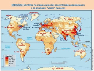 EXERCÍCIO: Identifica no mapa as grandes concentrações populacionais
e os principais “vazios” humanos
Europa
Ocidental
e Central
Ásia
Meridional
Ásia
Oriental
Nordeste
dos EUA
M. Rochosas
Alasca
C. dos Andes
D. do Sara
Amazónia
D. do Caláari
D. Australiano
Himalaias
Sibéria
Gronelândia
Antártida
 