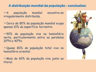 A população mundial encontra-se
irregularmente distribuída.
Cerca de 80% da população mundial ocupa
apenas 10% da superfície terrestre;
90% da população vive no hemisfério
norte, particularmente entre os paralelos
20ºN e 40ºN;
Quase 80% da população total vive no
hemisfério oriental;
Mais de 60% da população vive junto ao
litoral;
A distribuição mundial da população - conclusões:
 
