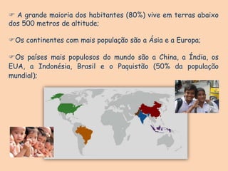  A grande maioria dos habitantes (80%) vive em terras abaixo
dos 500 metros de altitude;
Os continentes com mais população são a Ásia e a Europa;
Os países mais populosos do mundo são a China, a Índia, os
EUA, a Indonésia, Brasil e o Paquistão (50% da população
mundial);
 