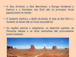  A Ásia Oriental, a Ásia Meridional, a Europa Ocidental e
Central e o Nordeste dos EUA são os principais focos
populacionais do mundo.
 O Sudeste Asiático, o Golfo da Guiné, O Vale do Rio Nilo e o
Sudeste do Brasil são os focos secundários.
 As regiões polares e subpolares, os desertos quentes, as
florestas densas e as altas montanhas são praticamente
vazios humanos;
 