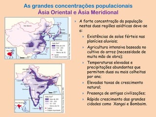 As grandes concentrações populacionais
Ásia Oriental e Ásia Meridional
 A forte concentração da população
nestas duas regiões asiáticas deve-se
a:
 Existências de solos férteis nas
planícies aluviais;
 Agricultura intensiva baseada no
cultivo do arroz (necessidade de
muita mão de obra);
 Temperaturas elevadas e
precipitações abundantes que
permitem duas ou mais colheitas
por ano;
 Elevadas taxas de crescimento
natural;
 Presença de antigas civilizações;
 Rápido crescimento das grandes
cidades como Xangai e Bombaim.
 