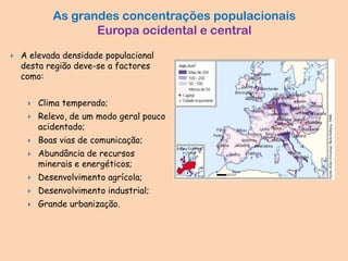As grandes concentrações populacionais
Europa ocidental e central
 A elevada densidade populacional
desta região deve-se a factores
como:
 Clima temperado;
 Relevo, de um modo geral pouco
acidentado;
 Boas vias de comunicação;
 Abundância de recursos
minerais e energéticos;
 Desenvolvimento agrícola;
 Desenvolvimento industrial;
 Grande urbanização.
 