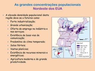 As grandes concentrações populacionais
Nordeste dos EUA
 A elevada densidade populacional desta
região deve-se a fatores como:
 Forte industrialização;
 Grande urbanização;
 Oferta de emprego na indústria e
nos serviços;
 Existência de boas vias de
comunicação;
 Predomínio do clima temperado;
 Solos férteis;
 Vastas planícies;
 Existência de recursos minerais e
energéticos;
 Agricultura moderna e de grande
produtividade.
 