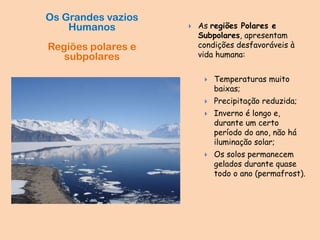  As regiões Polares e
Subpolares, apresentam
condições desfavoráveis à
vida humana:
 Temperaturas muito
baixas;
 Precipitação reduzida;
 Inverno é longo e,
durante um certo
período do ano, não há
iluminação solar;
 Os solos permanecem
gelados durante quase
todo o ano (permafrost).
Os Grandes vazios
Humanos
Regiões polares e
subpolares
 