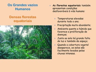  As florestas equatoriais também
apresentam condições
desfavoráveis à vida humana:
 Temperaturas elevadas
durante todo o ano;
 Precipitação muito abundante;
 Ambiente quente e húmido que
favorece a proliferação de
doenças;
 Junto ao solo há grande falta
de luz e também de espaço;
 Quando a cobertura vegetal
desaparece, os solos são
facilmente levados pelas
chuvas intensas.
Os Grandes vazios
Humanos
Densas florestas
equatoriais
 