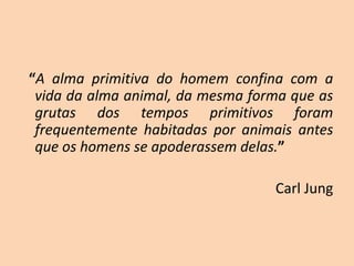 “A alma primitiva do homem confina com a
vida da alma animal, da mesma forma que as
grutas dos tempos primitivos foram
frequentemente habitadas por animais antes
que os homens se apoderassem delas.”
Carl Jung
 
