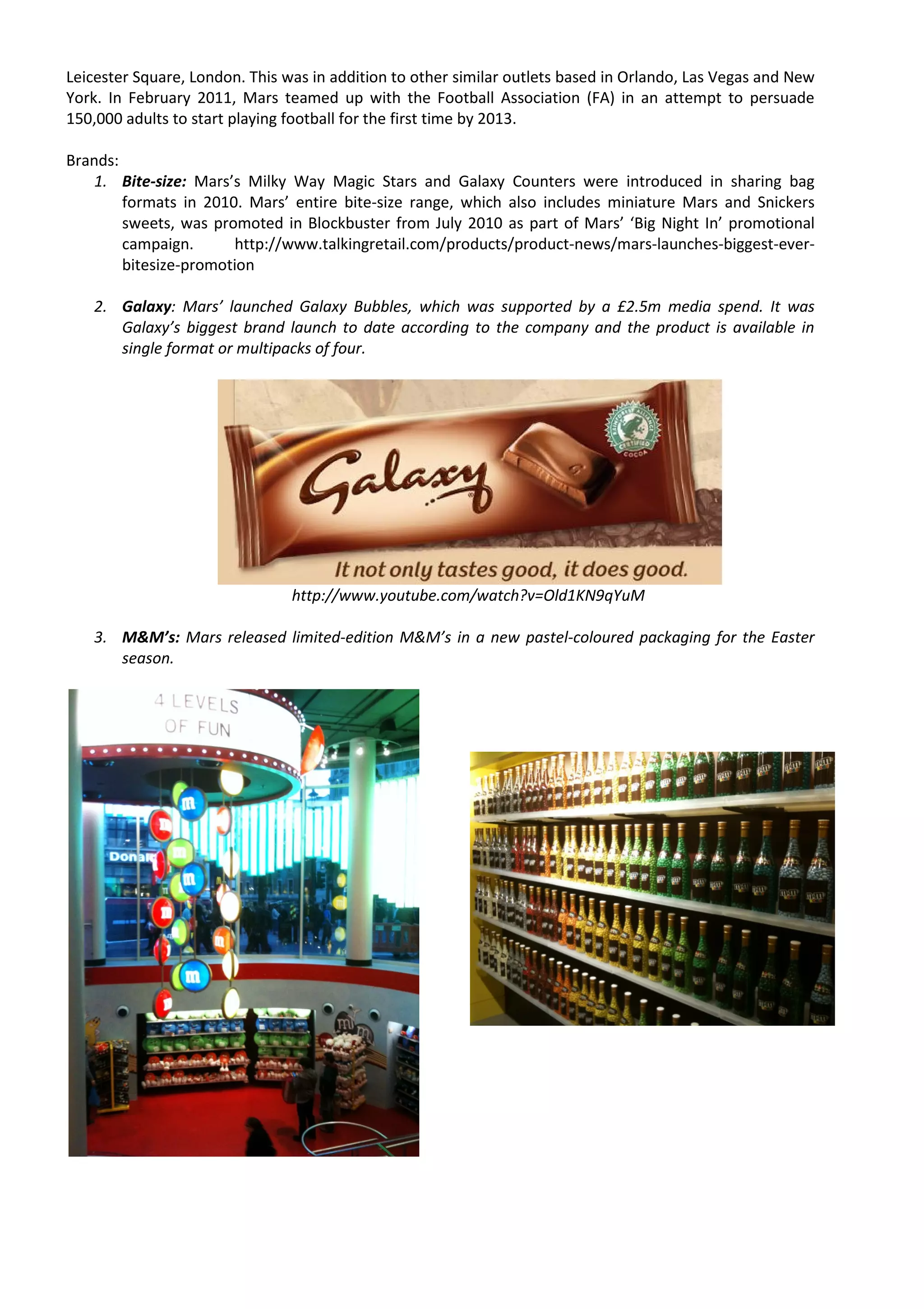 Leicester Square, London. This was in addition to other similar outlets based in Orlando, Las Vegas and New
York. In February 2011, Mars teamed up with the Football Association (FA) in an attempt to persuade
150,000 adults to start playing football for the first time by 2013.

Brands:
   1. Bite-size: Mars’s Milky Way Magic Stars and Galaxy Counters were introduced in sharing bag
        formats in 2010. Mars’ entire bite-size range, which also includes miniature Mars and Snickers
        sweets, was promoted in Blockbuster from July 2010 as part of Mars’ ‘Big Night In’ promotional
        campaign.       http://www.talkingretail.com/products/product-news/mars-launches-biggest-ever-
        bitesize-promotion

   2. Galaxy: Mars’ launched Galaxy Bubbles, which was supported by a £2.5m media spend. It was
      Galaxy’s biggest brand launch to date according to the company and the product is available in
      single format or multipacks of four.




                                http://www.youtube.com/watch?v=Old1KN9qYuM

   3. M&M’s: Mars released limited-edition M&M’s in a new pastel-coloured packaging for the Easter
      season.
 