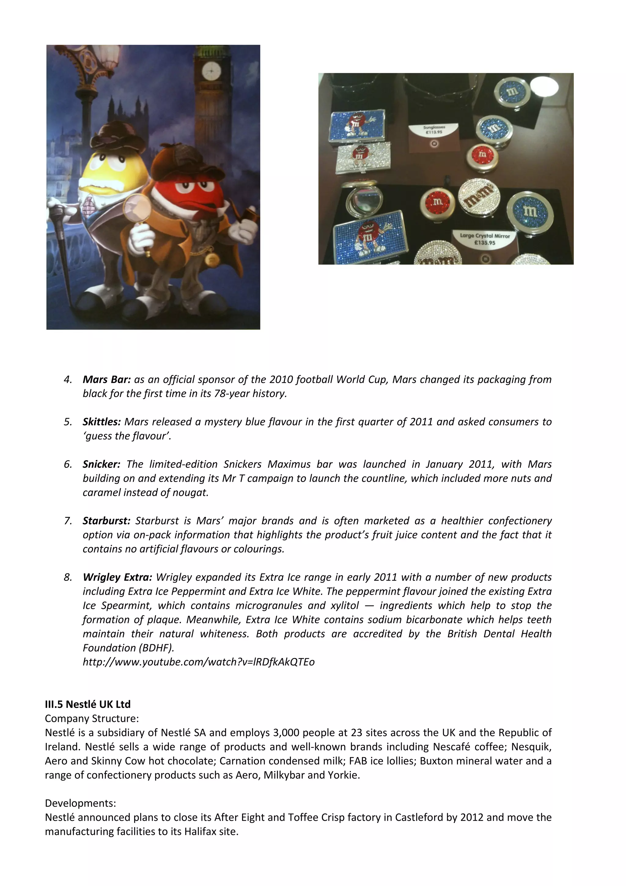 4. Mars Bar: as an official sponsor of the 2010 football World Cup, Mars changed its packaging from
      black for the first time in its 78-year history.

   5. Skittles: Mars released a mystery blue flavour in the first quarter of 2011 and asked consumers to
      ‘guess the flavour’.

   6. Snicker: The limited-edition Snickers Maximus bar was launched in January 2011, with Mars
      building on and extending its Mr T campaign to launch the countline, which included more nuts and
      caramel instead of nougat.

   7. Starburst: Starburst is Mars’ major brands and is often marketed as a healthier confectionery
      option via on-pack information that highlights the product’s fruit juice content and the fact that it
      contains no artificial flavours or colourings.

   8. Wrigley Extra: Wrigley expanded its Extra Ice range in early 2011 with a number of new products
      including Extra Ice Peppermint and Extra Ice White. The peppermint flavour joined the existing Extra
      Ice Spearmint, which contains microgranules and xylitol — ingredients which help to stop the
      formation of plaque. Meanwhile, Extra Ice White contains sodium bicarbonate which helps teeth
      maintain their natural whiteness. Both products are accredited by the British Dental Health
      Foundation (BDHF).
      http://www.youtube.com/watch?v=lRDfkAkQTEo


III.5 Nestlé UK Ltd
Company Structure:
Nestlé is a subsidiary of Nestlé SA and employs 3,000 people at 23 sites across the UK and the Republic of
Ireland. Nestlé sells a wide range of products and well-known brands including Nescafé coffee; Nesquik,
Aero and Skinny Cow hot chocolate; Carnation condensed milk; FAB ice lollies; Buxton mineral water and a
range of confectionery products such as Aero, Milkybar and Yorkie.

Developments:
Nestlé announced plans to close its After Eight and Toffee Crisp factory in Castleford by 2012 and move the
manufacturing facilities to its Halifax site.
 
