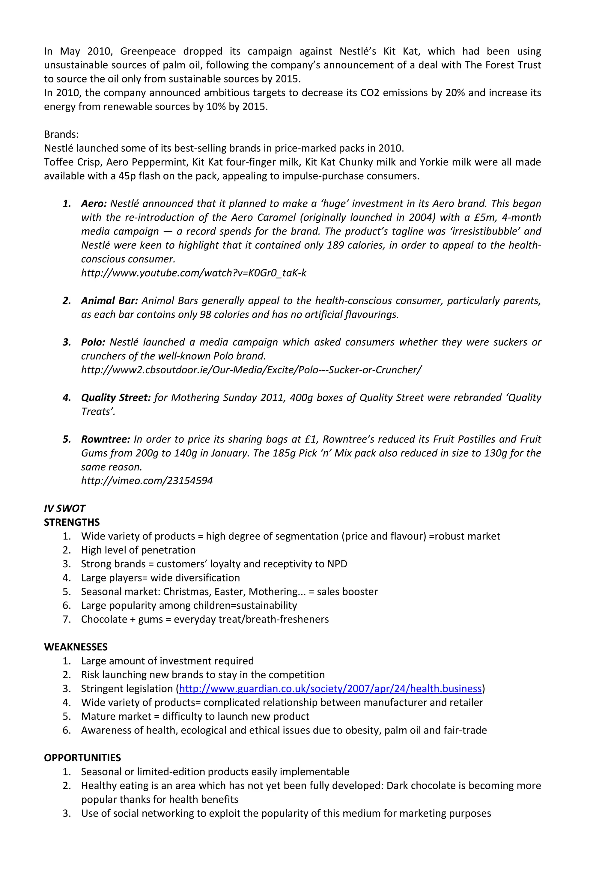 In May 2010, Greenpeace dropped its campaign against Nestlé’s Kit Kat, which had been using
unsustainable sources of palm oil, following the company’s announcement of a deal with The Forest Trust
to source the oil only from sustainable sources by 2015.
In 2010, the company announced ambitious targets to decrease its CO2 emissions by 20% and increase its
energy from renewable sources by 10% by 2015.

Brands:
Nestlé launched some of its best-selling brands in price-marked packs in 2010.
Toffee Crisp, Aero Peppermint, Kit Kat four-finger milk, Kit Kat Chunky milk and Yorkie milk were all made
available with a 45p flash on the pack, appealing to impulse-purchase consumers.

   1. Aero: Nestlé announced that it planned to make a ‘huge’ investment in its Aero brand. This began
      with the re-introduction of the Aero Caramel (originally launched in 2004) with a £5m, 4-month
      media campaign — a record spends for the brand. The product’s tagline was ‘irresistibubble’ and
      Nestlé were keen to highlight that it contained only 189 calories, in order to appeal to the health-
      conscious consumer.
      http://www.youtube.com/watch?v=K0Gr0_taK-k

   2. Animal Bar: Animal Bars generally appeal to the health-conscious consumer, particularly parents,
      as each bar contains only 98 calories and has no artificial flavourings.

   3. Polo: Nestlé launched a media campaign which asked consumers whether they were suckers or
      crunchers of the well-known Polo brand.
      http://www2.cbsoutdoor.ie/Our-Media/Excite/Polo---Sucker-or-Cruncher/

   4. Quality Street: for Mothering Sunday 2011, 400g boxes of Quality Street were rebranded ‘Quality
      Treats’.

   5. Rowntree: In order to price its sharing bags at £1, Rowntree’s reduced its Fruit Pastilles and Fruit
      Gums from 200g to 140g in January. The 185g Pick ‘n’ Mix pack also reduced in size to 130g for the
      same reason.
      http://vimeo.com/23154594

IV SWOT
STRENGTHS
    1. Wide variety of products = high degree of segmentation (price and flavour) =robust market
    2. High level of penetration
    3. Strong brands = customers’ loyalty and receptivity to NPD
    4. Large players= wide diversification
    5. Seasonal market: Christmas, Easter, Mothering... = sales booster
    6. Large popularity among children=sustainability
    7. Chocolate + gums = everyday treat/breath-fresheners

WEAKNESSES
  1. Large amount of investment required
  2. Risk launching new brands to stay in the competition
  3. Stringent legislation (http://www.guardian.co.uk/society/2007/apr/24/health.business)
  4. Wide variety of products= complicated relationship between manufacturer and retailer
  5. Mature market = difficulty to launch new product
  6. Awareness of health, ecological and ethical issues due to obesity, palm oil and fair-trade

OPPORTUNITIES
   1. Seasonal or limited-edition products easily implementable
   2. Healthy eating is an area which has not yet been fully developed: Dark chocolate is becoming more
      popular thanks for health benefits
   3. Use of social networking to exploit the popularity of this medium for marketing purposes
 
