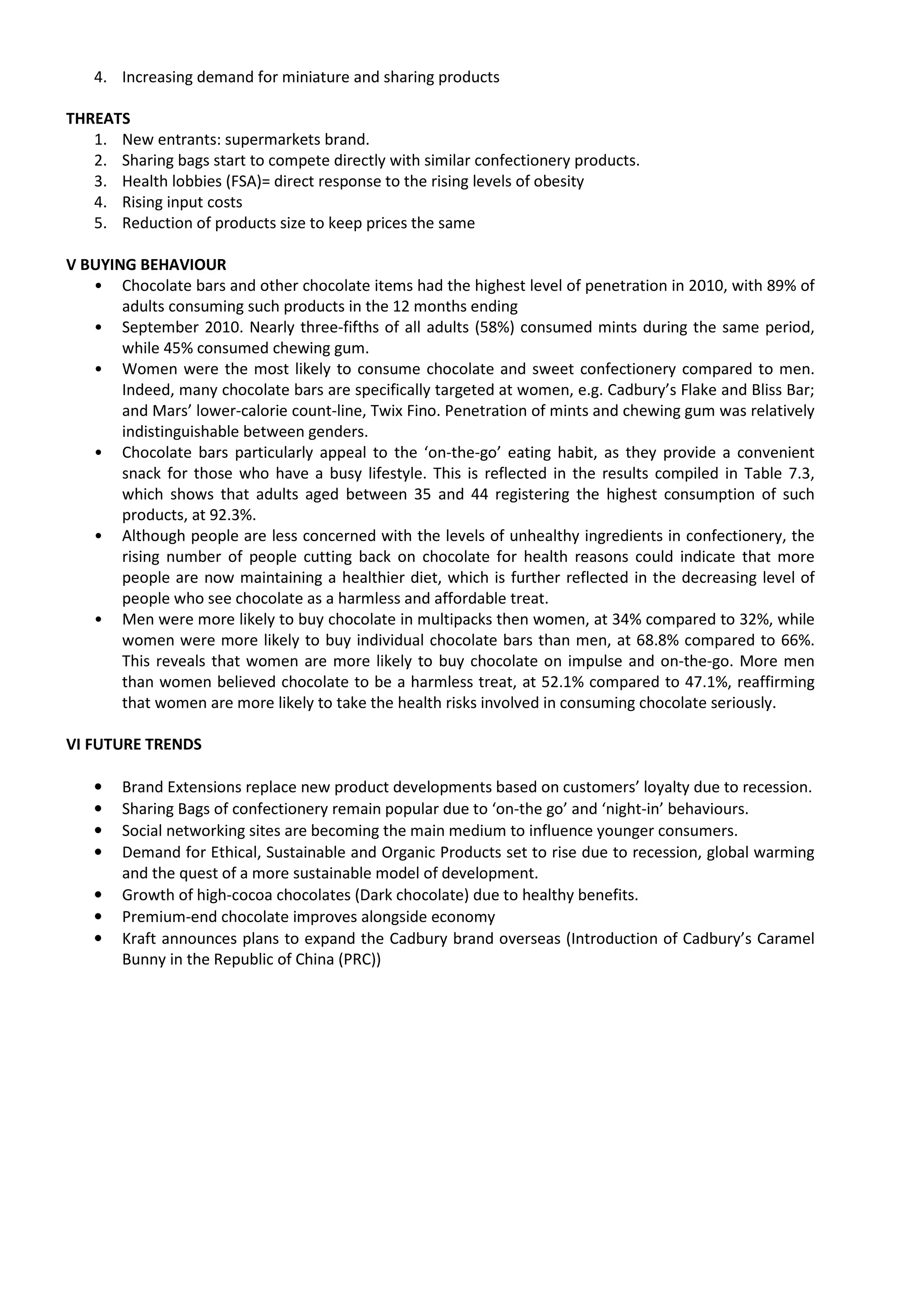 4. Increasing demand for miniature and sharing products

THREATS
   1. New entrants: supermarkets brand.
   2. Sharing bags start to compete directly with similar confectionery products.
   3. Health lobbies (FSA)= direct response to the rising levels of obesity
   4. Rising input costs
   5. Reduction of products size to keep prices the same

V BUYING BEHAVIOUR
   • Chocolate bars and other chocolate items had the highest level of penetration in 2010, with 89% of
       adults consuming such products in the 12 months ending
   • September 2010. Nearly three-fifths of all adults (58%) consumed mints during the same period,
       while 45% consumed chewing gum.
   • Women were the most likely to consume chocolate and sweet confectionery compared to men.
       Indeed, many chocolate bars are specifically targeted at women, e.g. Cadbury’s Flake and Bliss Bar;
       and Mars’ lower-calorie count-line, Twix Fino. Penetration of mints and chewing gum was relatively
       indistinguishable between genders.
   • Chocolate bars particularly appeal to the ‘on-the-go’ eating habit, as they provide a convenient
       snack for those who have a busy lifestyle. This is reflected in the results compiled in Table 7.3,
       which shows that adults aged between 35 and 44 registering the highest consumption of such
       products, at 92.3%.
   • Although people are less concerned with the levels of unhealthy ingredients in confectionery, the
       rising number of people cutting back on chocolate for health reasons could indicate that more
       people are now maintaining a healthier diet, which is further reflected in the decreasing level of
       people who see chocolate as a harmless and affordable treat.
   • Men were more likely to buy chocolate in multipacks then women, at 34% compared to 32%, while
       women were more likely to buy individual chocolate bars than men, at 68.8% compared to 66%.
       This reveals that women are more likely to buy chocolate on impulse and on-the-go. More men
       than women believed chocolate to be a harmless treat, at 52.1% compared to 47.1%, reaffirming
       that women are more likely to take the health risks involved in consuming chocolate seriously.

VI FUTURE TRENDS

   •   Brand Extensions replace new product developments based on customers’ loyalty due to recession.
   •   Sharing Bags of confectionery remain popular due to ‘on-the go’ and ‘night-in’ behaviours.
   •   Social networking sites are becoming the main medium to influence younger consumers.
   •   Demand for Ethical, Sustainable and Organic Products set to rise due to recession, global warming
       and the quest of a more sustainable model of development.
   •   Growth of high-cocoa chocolates (Dark chocolate) due to healthy benefits.
   •   Premium-end chocolate improves alongside economy
   •   Kraft announces plans to expand the Cadbury brand overseas (Introduction of Cadbury’s Caramel
       Bunny in the Republic of China (PRC))
 